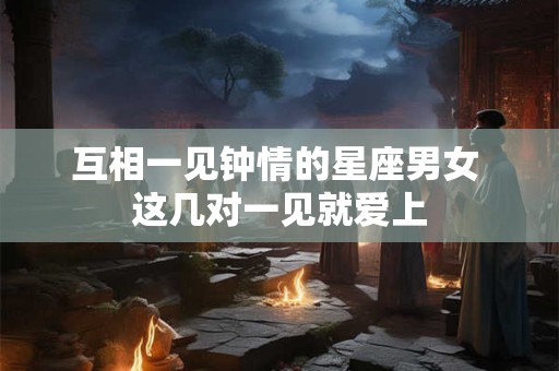 互相一见钟情的星座男女 这几对一见就爱上 互相一见钟情的星座男女 这几对一见就爱上