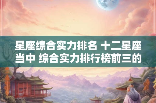 星座综合实力排名 十二星座当中 综合实力排行榜前三的星座分别是