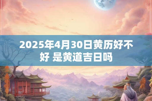 2025年4月30日黄历好不好 是黄道吉日吗 2025年4月30日黄历好不好 是黄道吉日吗