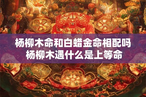 杨柳木命和白蜡金命相配吗 杨柳木遇什么是上等命