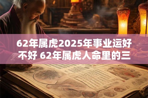 62年属虎2025年事业运好不好 62年属虎人命里的三大劫数！