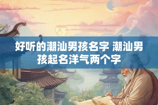 好听的潮汕男孩名字 潮汕男孩起名洋气两个字