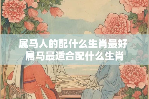 属马人的配什么生肖最好 属马最适合配什么生肖