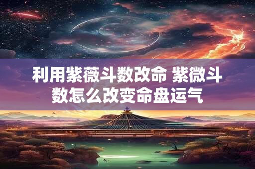 利用紫薇斗数改命 紫微斗数怎么改变命盘运气