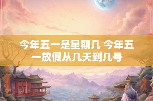 今年五一是星期几 今年五一放假从几天到几号