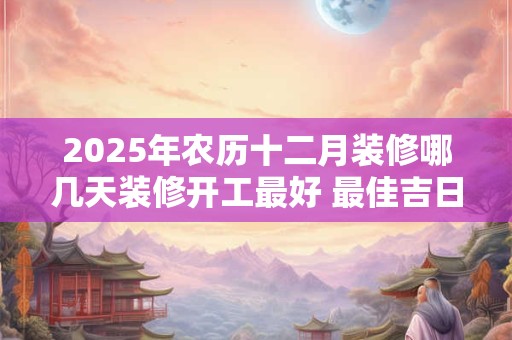 2025年农历十二月装修哪几天装修开工最好 最佳吉日查询