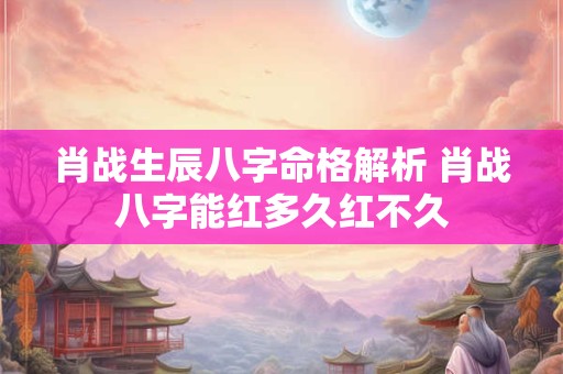 肖战生辰八字命格解析 肖战八字能红多久红不久