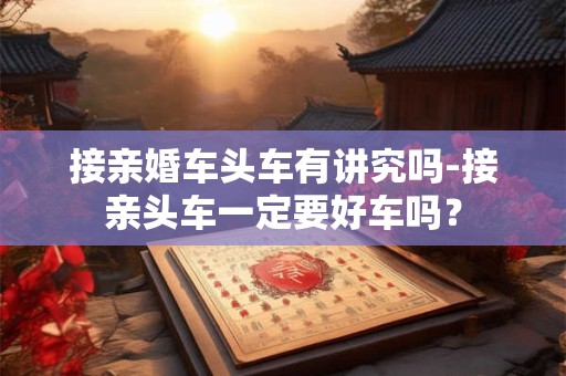 接亲婚车头车有讲究吗-接亲头车一定要好车吗？