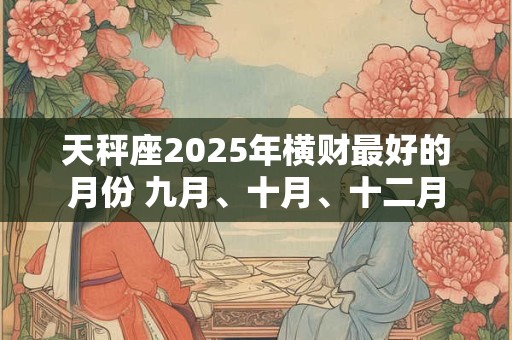 天秤座2025年横财最好的月份 九月、十月、十二月