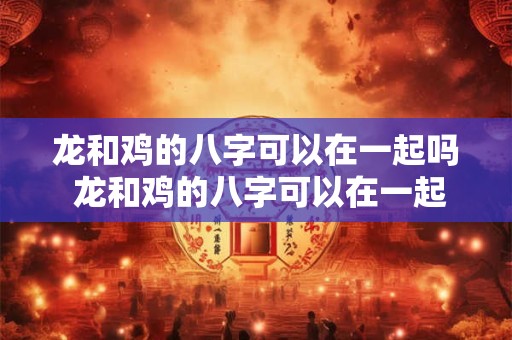 龙和鸡的八字可以在一起吗 龙和鸡的八字可以在一起吗女生