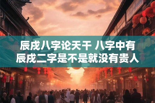 辰戌八字论天干 八字中有辰戌二字是不是就没有贵人了