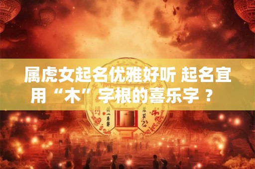 属虎女起名优雅好听 起名宜用“木”字根的喜乐字 ？ ？？