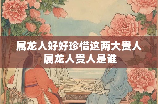 属龙人好好珍惜这两大贵人 属龙人贵人是谁