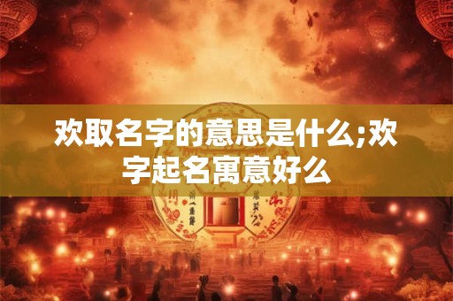 欢取名字的意思是什么;欢字起名寓意好么