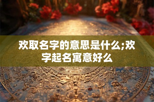 欢取名字的意思是什么;欢字起名寓意好么