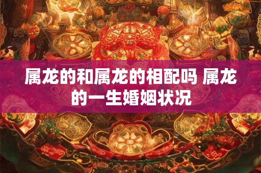 属龙的和属龙的相配吗 属龙的一生婚姻状况 属龙的和属龙的相配吗 属龙的一生婚姻状况