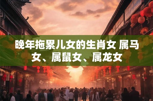 晚年拖累儿女的生肖女 属马女、属鼠女、属龙女