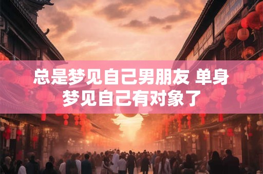 总是梦见自己男朋友 单身梦见自己有对象了