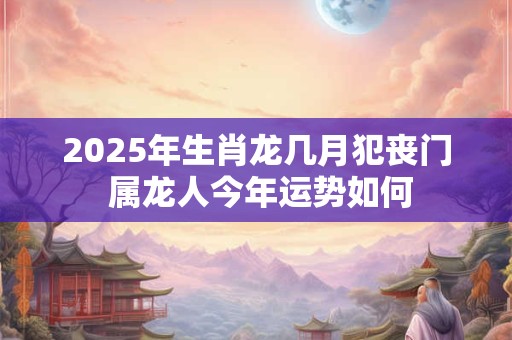 2025年生肖龙几月犯丧门 属龙人今年运势如何