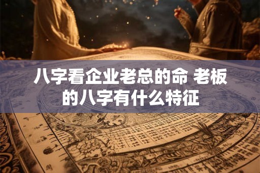 八字看企业老总的命 老板的八字有什么特征