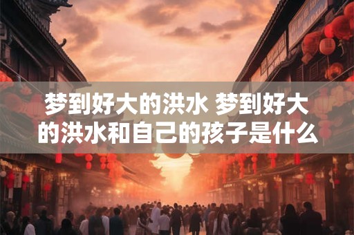 梦到好大的洪水 梦到好大的洪水和自己的孩子是什么意思
