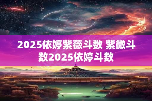 2025依婷紫薇斗数 紫微斗数2025依婷斗数