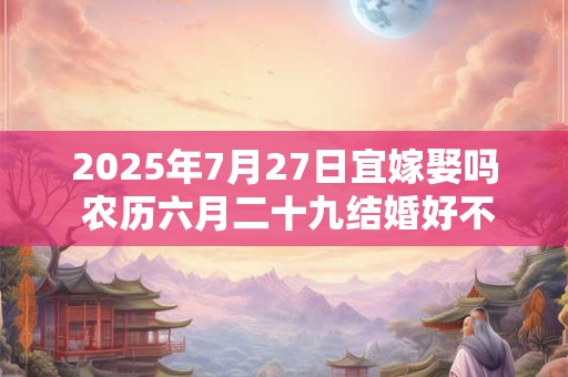 2025年7月27日宜嫁娶吗 农历六月二十九结婚好不好