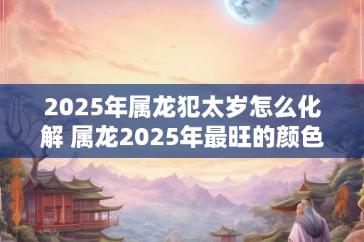 2025年属龙犯太岁怎么化解 属龙2025年最旺的颜色