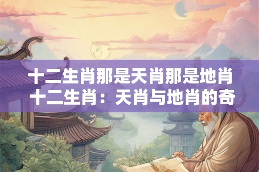 十二生肖那是天肖那是地肖 十二生肖：天肖与地肖的奇妙组合