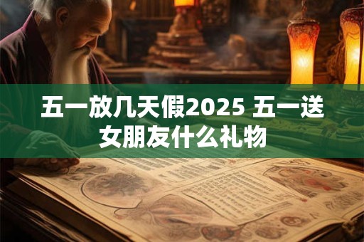 五一放几天假2025 五一送女朋友什么礼物