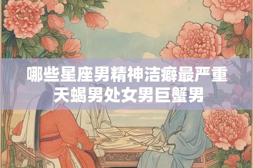 哪些星座男精神洁癖最严重 天蝎男处女男巨蟹男