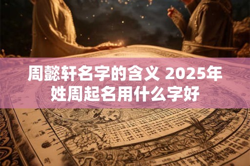 周懿轩名字的含义 2025年姓周起名用什么字好