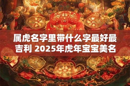 属虎名字里带什么字最好最吉利 2025年虎年宝宝美名示例