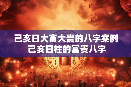 己亥日大富大贵的八字案例 己亥日柱的富贵八字