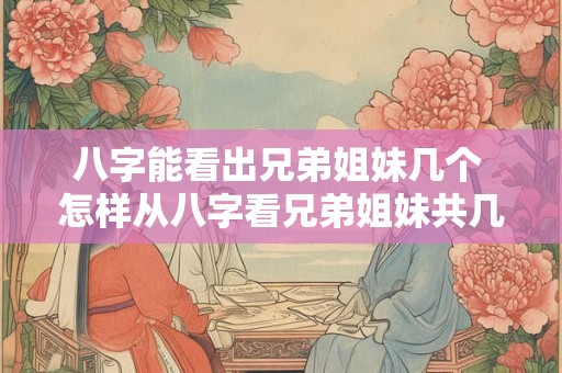 八字能看出兄弟姐妹几个 怎样从八字看兄弟姐妹共几个 排行