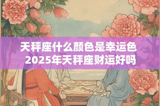 天秤座什么颜色是幸运色 2025年天秤座财运好吗