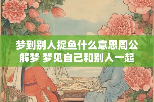 梦到别人捉鱼什么意思周公解梦 梦见自己和别人一起去捉鱼
