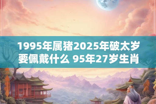 1995年属猪2025年破太岁要佩戴什么 95年27岁生肖猪犯太岁怎么化解