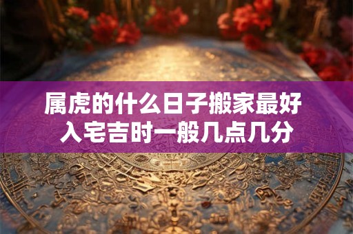 属虎的什么日子搬家最好 入宅吉时一般几点几分