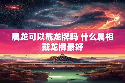 属龙可以戴龙牌吗 什么属相戴龙牌最好 属龙可以戴龙牌吗 什么属相戴龙牌最好