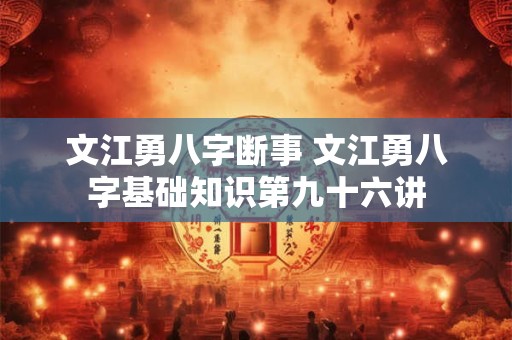 文江勇八字断事 文江勇八字基础知识第九十六讲