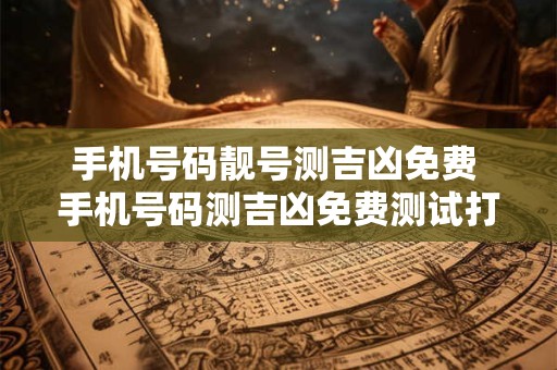 手机号码靓号测吉凶免费 手机号码测吉凶免费测试打分测试