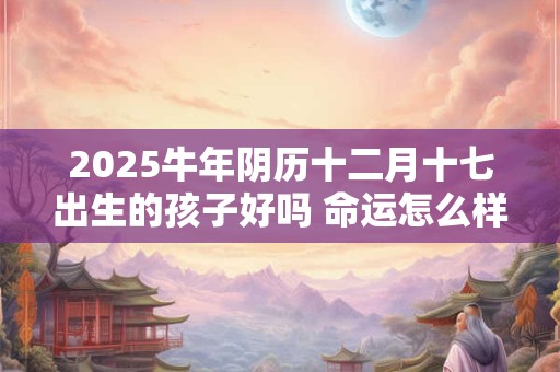 2025牛年阴历十二月十七出生的孩子好吗 命运怎么样