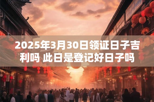 2025年3月30日领证日子吉利吗 此日是登记好日子吗