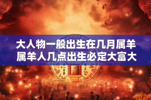 大人物一般出生在几月属羊 属羊人几点出生必定大富大贵