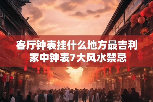 客厅钟表挂什么地方最吉利 家中钟表7大风水禁忌