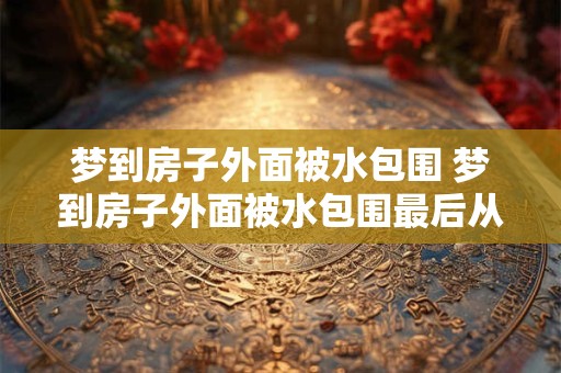 梦到房子外面被水包围 梦到房子外面被水包围最后从水里游出去了