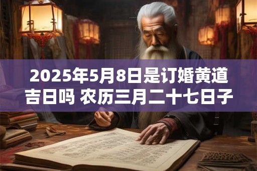 2025年5月8日是订婚黄道吉日吗 农历三月二十七日子好吗