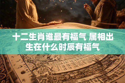 十二生肖谁最有福气 属相出生在什么时辰有福气