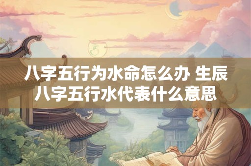 八字五行为水命怎么办 生辰八字五行水代表什么意思